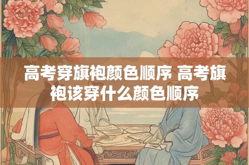 高考穿旗袍颜色顺序 高考旗袍该穿什么颜色顺序