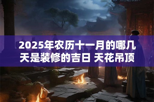 2025年农历十一月的哪几天是装修的吉日 天花吊顶的讲究