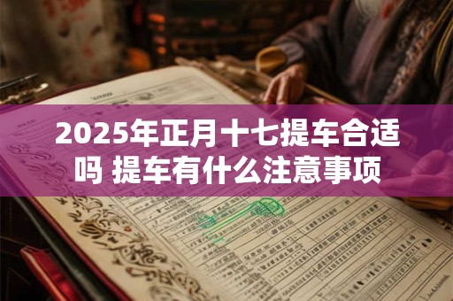 2025年正月十七提车合适吗 提车有什么注意事项 2025年正月十七提车合适吗 提车有什么注意事项