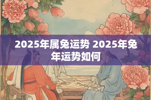 2025年属兔运势 2025年兔年运势如何