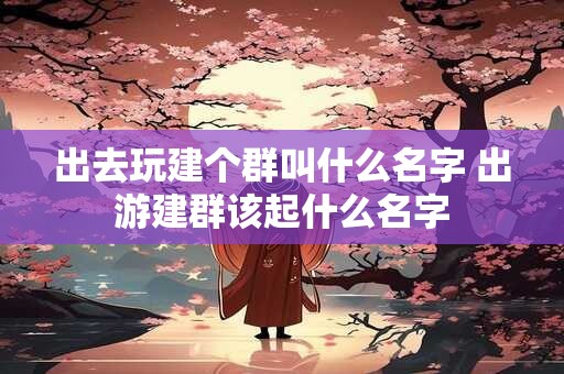 出去玩建个群叫什么名字 出游建群该起什么名字