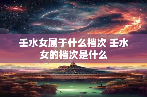 壬水女属于什么档次 壬水女的档次是什么