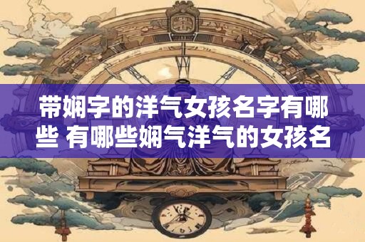 带娴字的洋气女孩名字有哪些 有哪些娴气洋气的女孩名带娴字