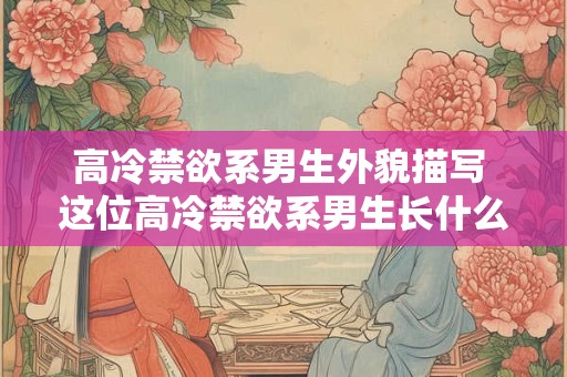 高冷禁欲系男生外貌描写 这位高冷禁欲系男生长什么样子