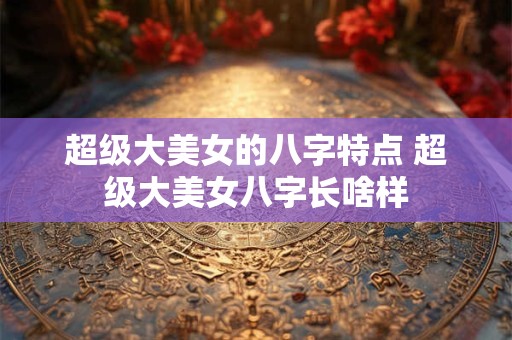 超级大美女的八字特点 超级大美女八字长啥样