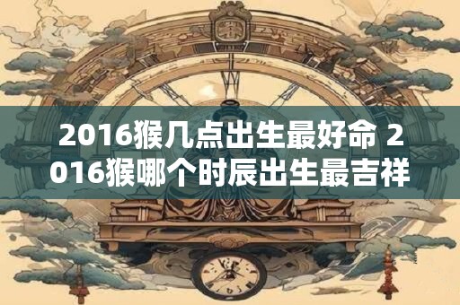 2016猴几点出生最好命 2016猴哪个时辰出生最吉祥
