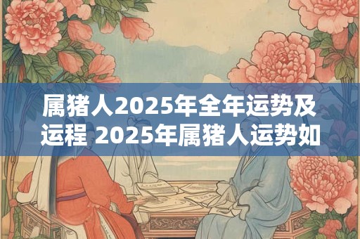 属猪人2025年全年运势及运程 2025年属猪人运势如何