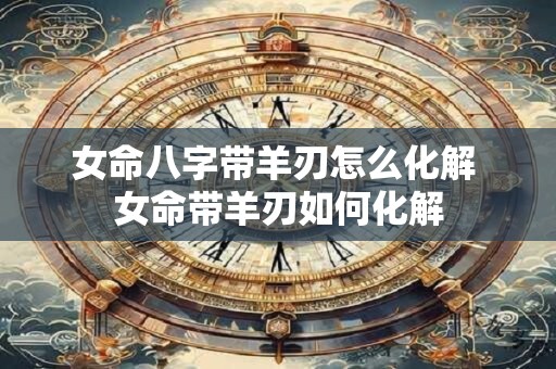 女命八字带羊刃怎么化解 女命带羊刃如何化解