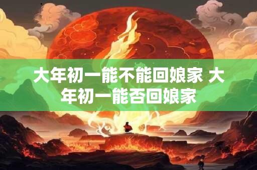 大年初一能不能回娘家 大年初一能否回娘家