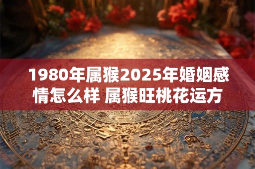 1980年属猴2025年婚姻感情怎么样 属猴旺桃花运方法 1980年属猴2025年婚姻感情怎么样 属猴旺桃花运方法