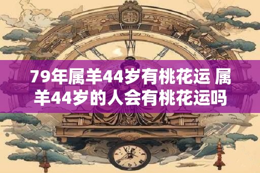 79年属羊44岁有桃花运 属羊44岁的人会有桃花运吗