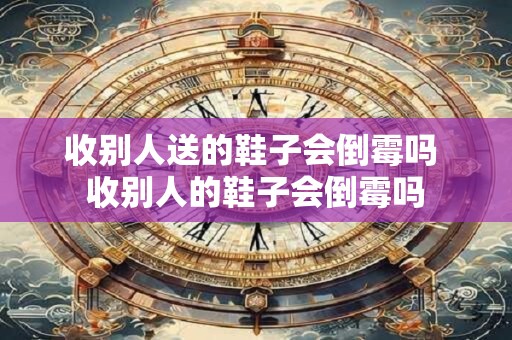 收别人送的鞋子会倒霉吗 收别人的鞋子会倒霉吗