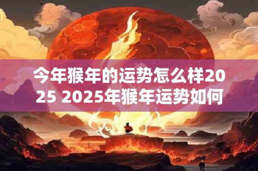 今年猴年的运势怎么样2025 2025年猴年运势如何