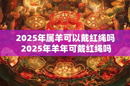 2025年属羊可以戴红绳吗 2025年羊年可戴红绳吗