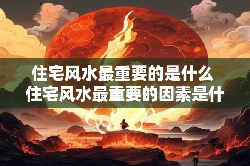 住宅风水最重要的是什么 住宅风水最重要的因素是什么