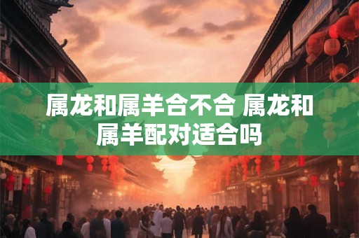 属龙和属羊合不合 属龙和属羊配对适合吗