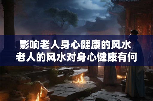 影响老人身心健康的风水 老人的风水对身心健康有何影响