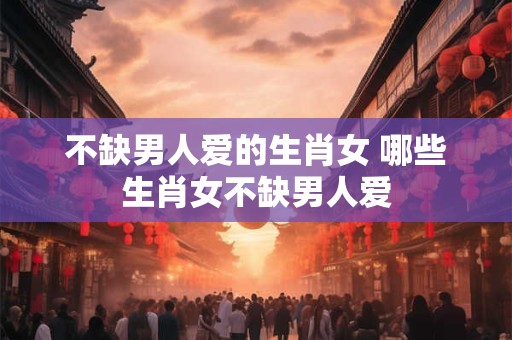 不缺男人爱的生肖女 哪些生肖女不缺男人爱