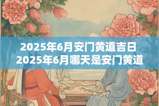 2025年6月安门黄道吉日 2025年6月哪天是安门黄道吉日