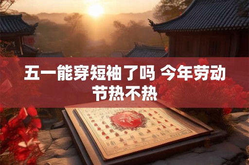 五一能穿短袖了吗 今年劳动节热不热