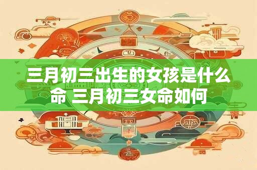 三月初三出生的女孩是什么命 三月初三女命如何