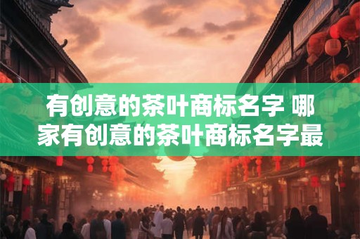 有创意的茶叶商标名字 哪家有创意的茶叶商标名字最吸睛