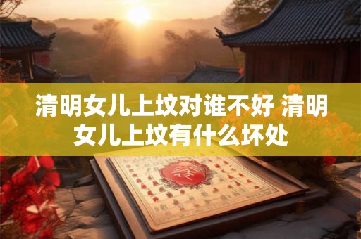 清明女儿上坟对谁不好 清明女儿上坟有什么坏处