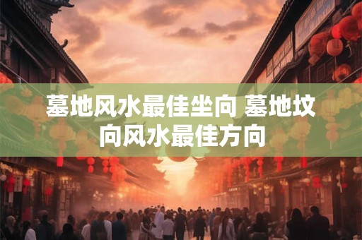 墓地风水最佳坐向 墓地坟向风水最佳方向