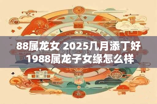 88属龙女 2025几月添丁好 1988属龙子女缘怎么样
