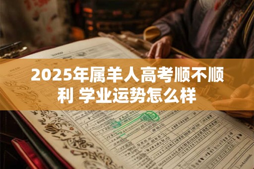 2025年属羊人高考顺不顺利 学业运势怎么样 2025年属羊人高考顺不顺利 学业运势怎么样