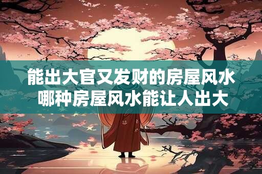 能出大官又发财的房屋风水 哪种房屋风水能让人出大官又发财