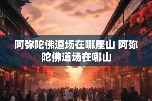 阿弥陀佛道场在哪座山 阿弥陀佛道场在哪山
