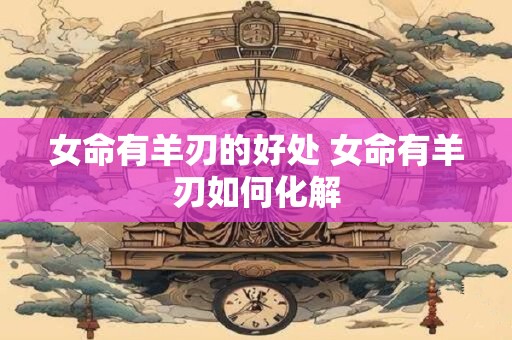 女命有羊刃的好处 女命有羊刃如何化解