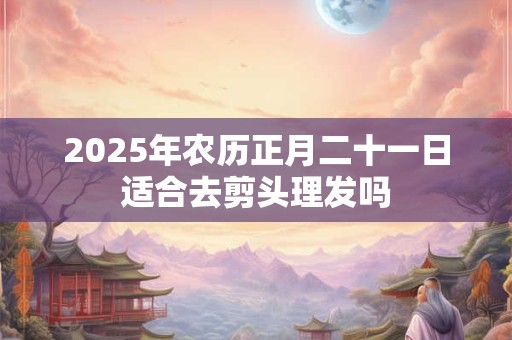 2025年农历正月二十一日适合去剪头理发吗