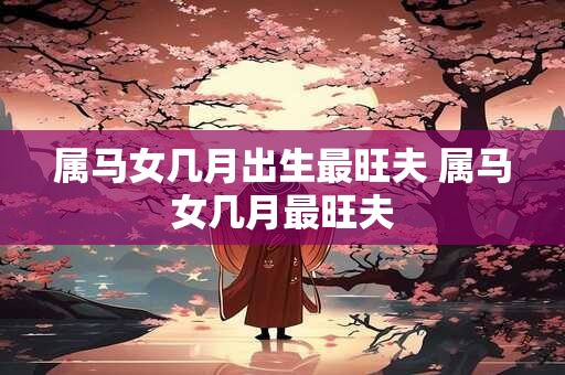 属马女几月出生最旺夫 属马女几月最旺夫
