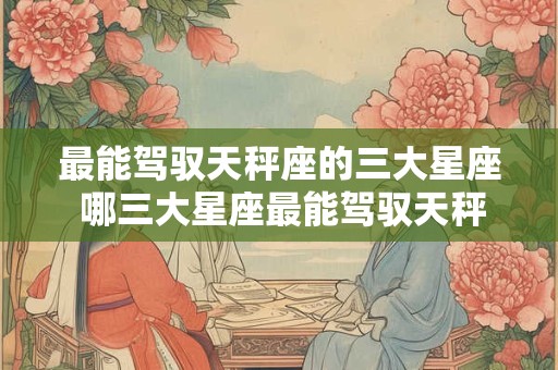 最能驾驭天秤座的三大星座 哪三大星座最能驾驭天秤座