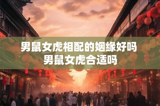 男鼠女虎相配的姻缘好吗 男鼠女虎合适吗
