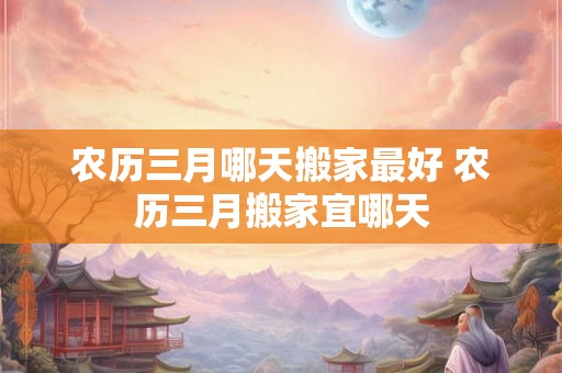 农历三月哪天搬家最好 农历三月搬家宜哪天