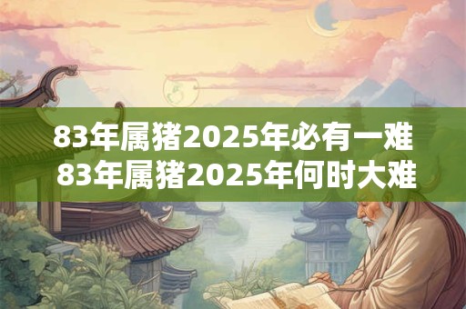 83年属猪2025年必有一难 83年属猪2025年何时大难来临
