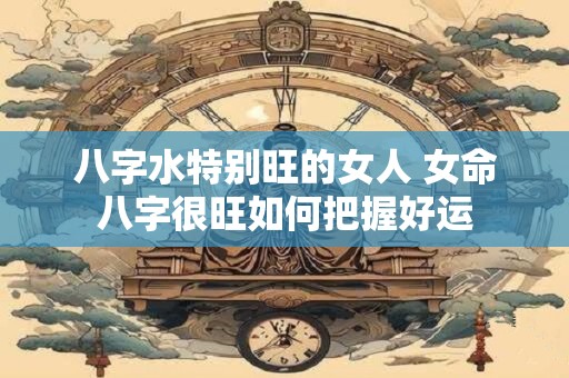 八字水特别旺的女人 女命八字很旺如何把握好运