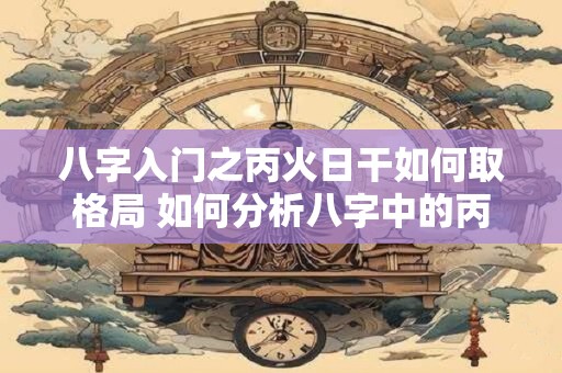 八字入门之丙火日干如何取格局 如何分析八字中的丙火日干格局