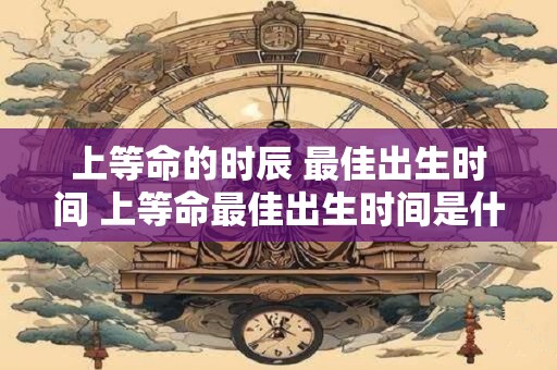 上等命的时辰 最佳出生时间 上等命最佳出生时间是什么