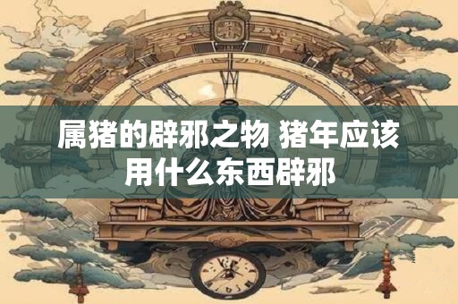 属猪的辟邪之物 猪年应该用什么东西辟邪