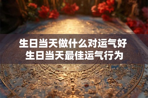 生日当天做什么对运气好 生日当天最佳运气行为