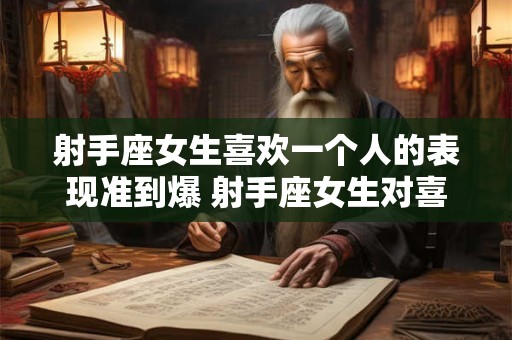 射手座女生喜欢一个人的表现准到爆 射手座女生对喜欢的人表现准确吗
