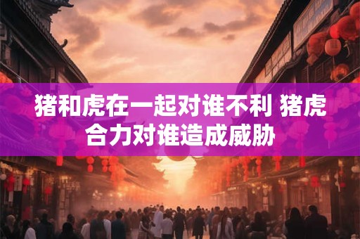 猪和虎在一起对谁不利 猪虎合力对谁造成威胁