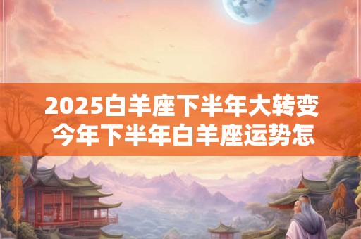 2025白羊座下半年大转变 今年下半年白羊座运势怎么样 2025白羊座下半年大转变 今年下半年白羊座运势怎么样