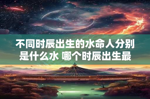 不同时辰出生的水命人分别是什么水 哪个时辰出生最好