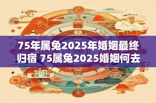 75年属兔2025年婚姻最终归宿 75属兔2025婚姻何去何从