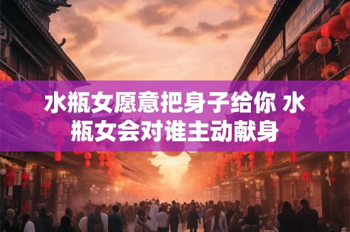 水瓶女愿意把身子给你 水瓶女会对谁主动献身